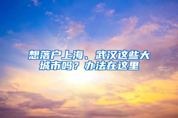 想落户上海、武汉这些大城市吗？办法在这里