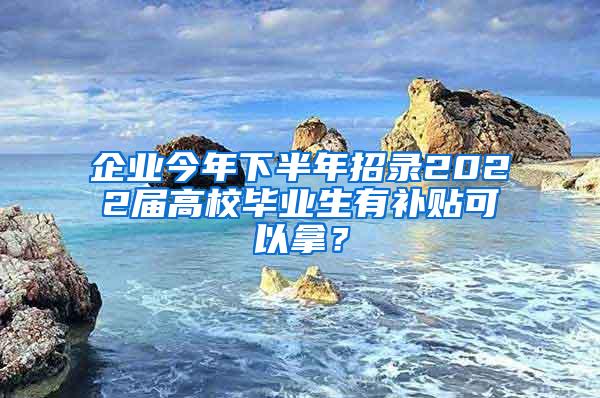 企业今年下半年招录2022届高校毕业生有补贴可以拿？