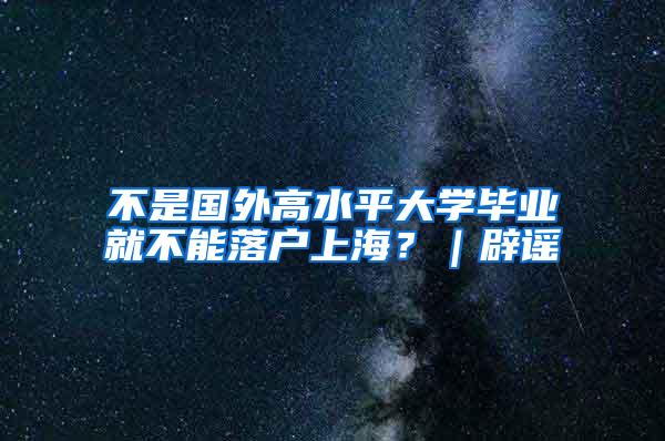 不是国外高水平大学毕业就不能落户上海？｜辟谣