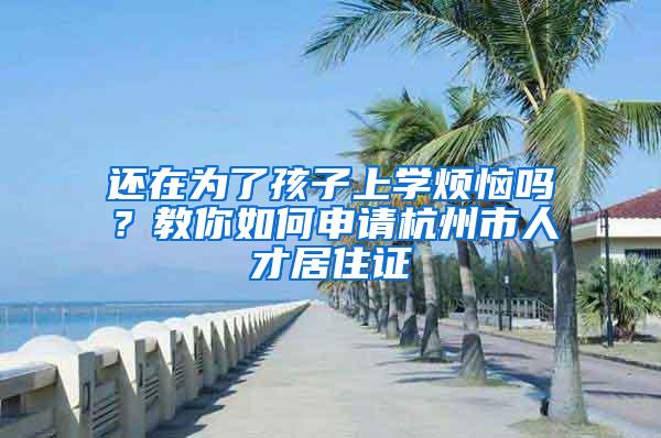 还在为了孩子上学烦恼吗？教你如何申请杭州市人才居住证