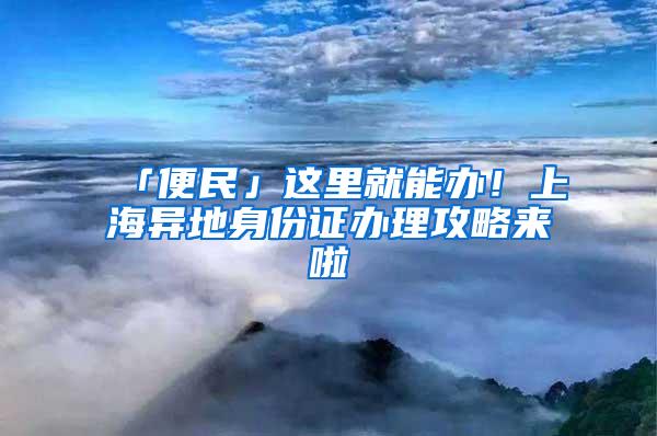 「便民」这里就能办！上海异地身份证办理攻略来啦