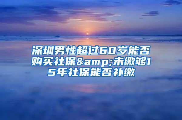 深圳男性超过60岁能否购买社保&未缴够15年社保能否补缴