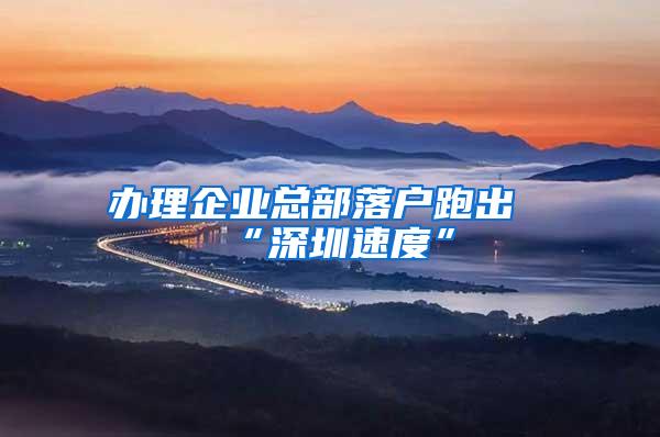 办理企业总部落户跑出“深圳速度”