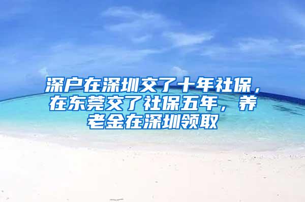 深户在深圳交了十年社保，在东莞交了社保五年，养老金在深圳领取