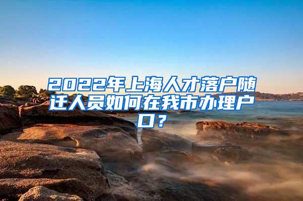 2022年上海人才落户随迁人员如何在我市办理户口？