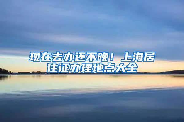 现在去办还不晚！上海居住证办理地点大全