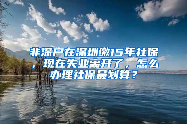 非深户在深圳缴15年社保，现在失业离开了，怎么办理社保最划算？