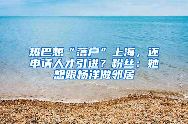 热巴想“落户”上海，还申请人才引进？粉丝：她想跟杨洋做邻居