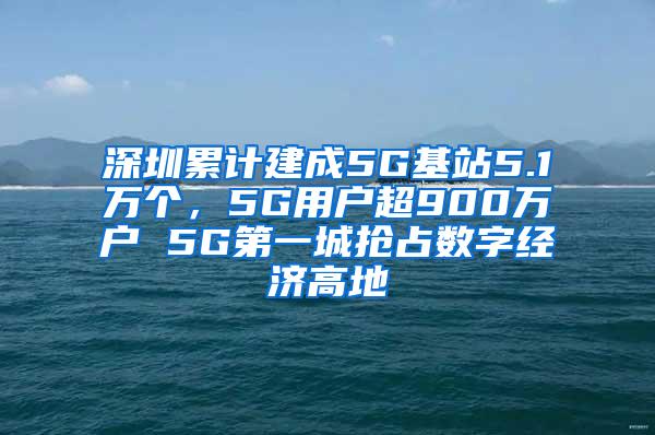 深圳累计建成5G基站5.1万个，5G用户超900万户 5G第一城抢占数字经济高地