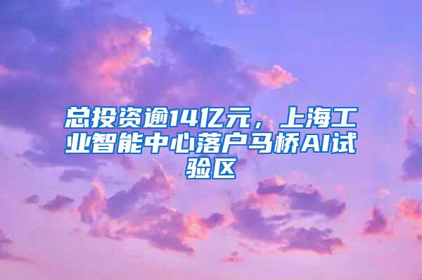 总投资逾14亿元，上海工业智能中心落户马桥AI试验区