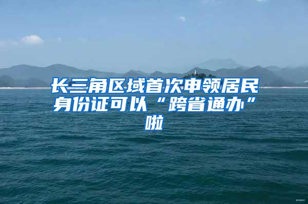 长三角区域首次申领居民身份证可以“跨省通办”啦