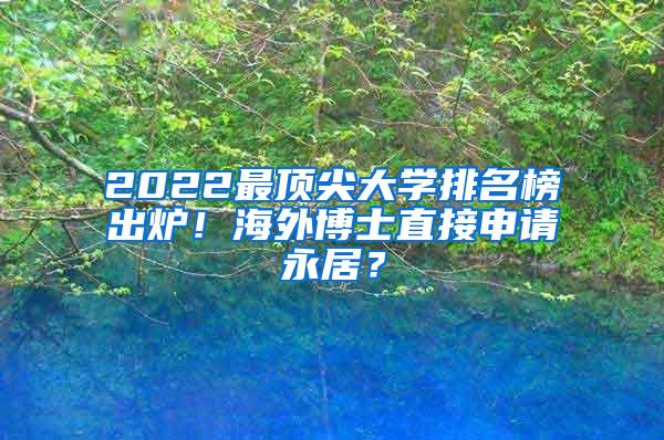 2022最顶尖大学排名榜出炉！海外博士直接申请永居？