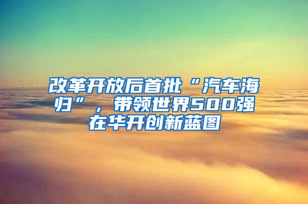 改革开放后首批“汽车海归”，带领世界500强在华开创新蓝图