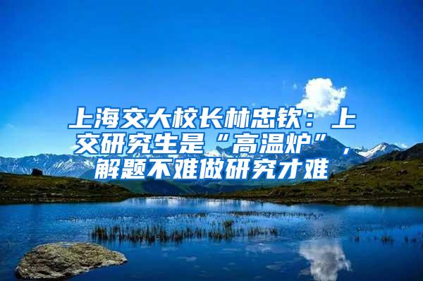 上海交大校长林忠钦：上交研究生是“高温炉”，解题不难做研究才难