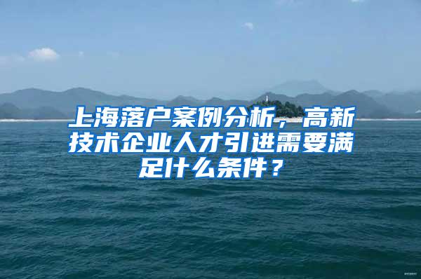 上海落户案例分析，高新技术企业人才引进需要满足什么条件？