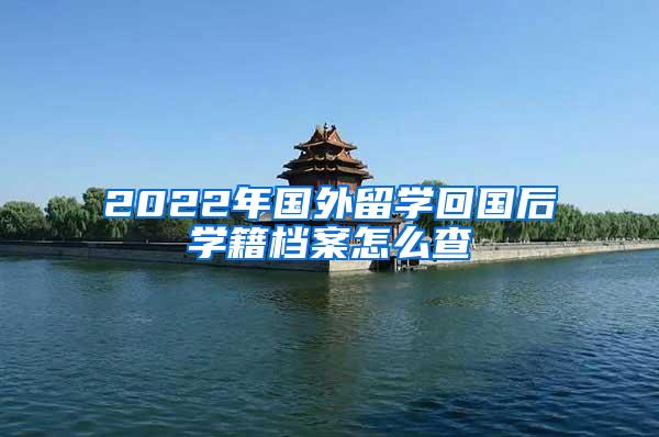 2022年国外留学回国后学籍档案怎么查