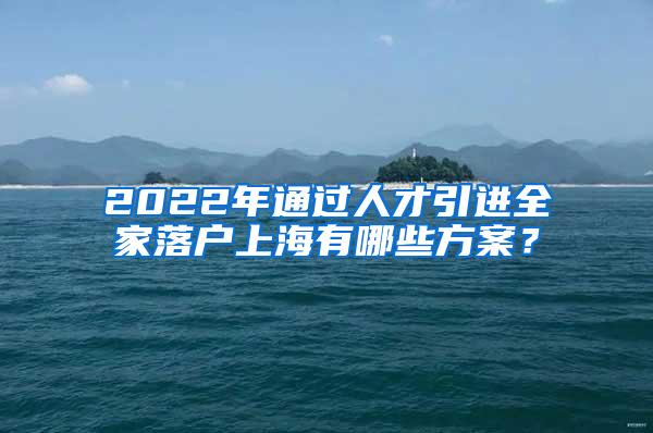 2022年通过人才引进全家落户上海有哪些方案？