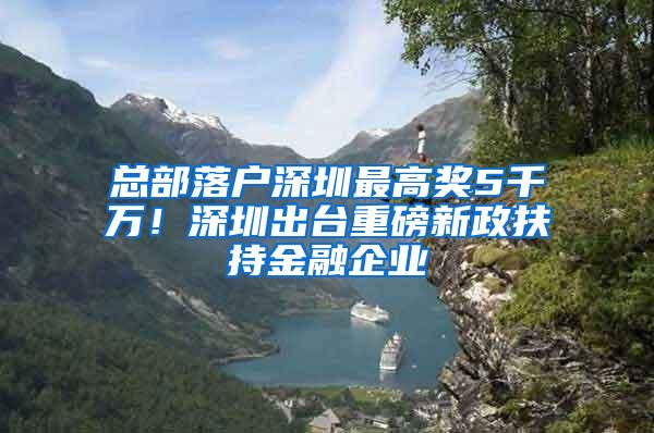 总部落户深圳最高奖5千万！深圳出台重磅新政扶持金融企业