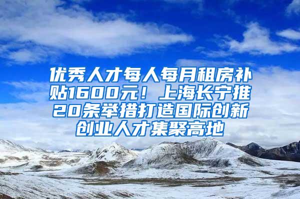 优秀人才每人每月租房补贴1600元！上海长宁推20条举措打造国际创新创业人才集聚高地