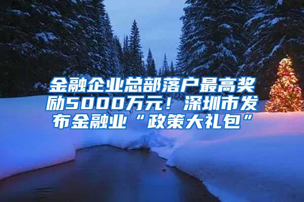 金融企业总部落户最高奖励5000万元！深圳市发布金融业“政策大礼包”