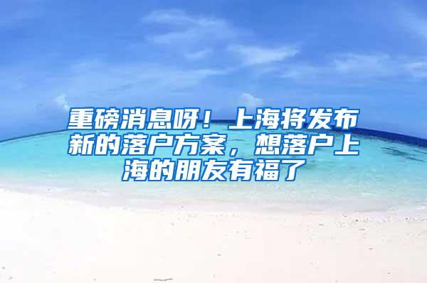 重磅消息呀！上海将发布新的落户方案，想落户上海的朋友有福了