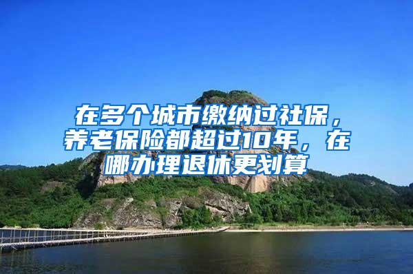 在多个城市缴纳过社保，养老保险都超过10年，在哪办理退休更划算