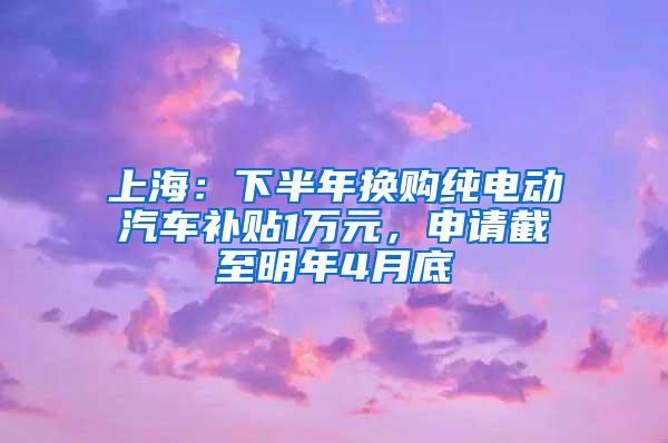 上海：下半年换购纯电动汽车补贴1万元，申请截至明年4月底