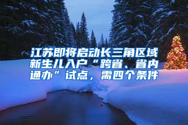 江苏即将启动长三角区域新生儿入户“跨省、省内通办”试点，需四个条件