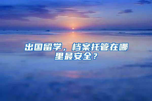 出国留学，档案托管在哪里最安全？