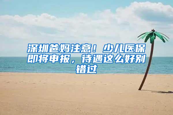 深圳爸妈注意！少儿医保即将申报，待遇这么好别错过