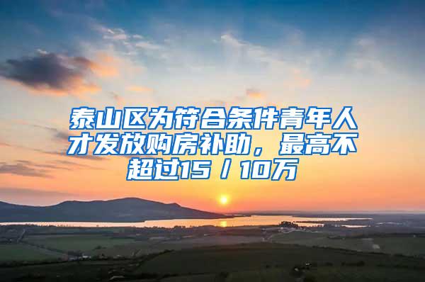 泰山区为符合条件青年人才发放购房补助，最高不超过15／10万