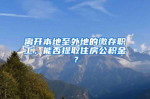 离开本地至外地的缴存职工，能否提取住房公积金？