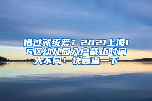 错过就统筹？2021上海16区幼儿园入户截止时间大不同！快复查一下