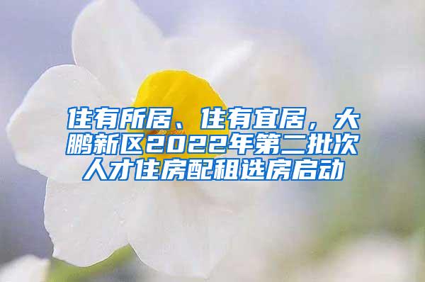 住有所居、住有宜居，大鹏新区2022年第二批次人才住房配租选房启动