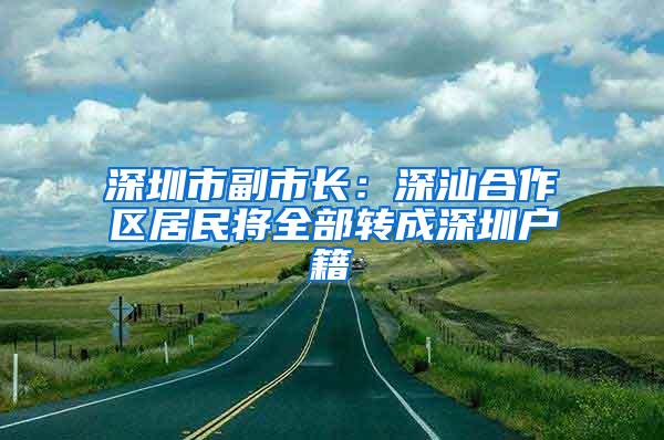 深圳市副市长：深汕合作区居民将全部转成深圳户籍