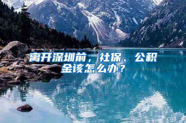 离开深圳前，社保、公积金该怎么办？