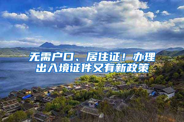 无需户口、居住证！办理出入境证件又有新政策