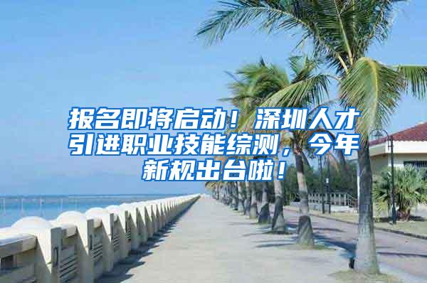 报名即将启动！深圳人才引进职业技能综测，今年新规出台啦！