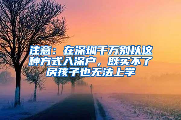 注意：在深圳千万别以这种方式入深户，既买不了房孩子也无法上学