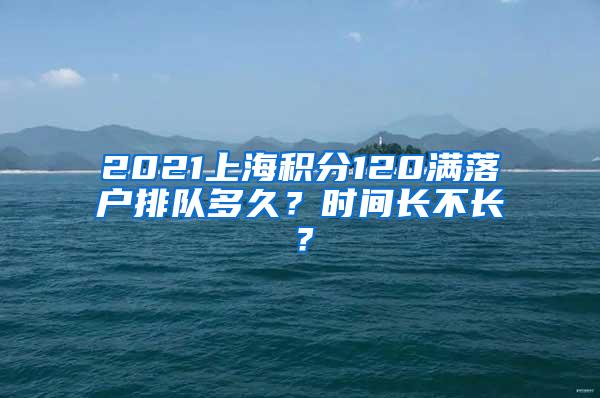 2021上海积分120满落户排队多久？时间长不长？