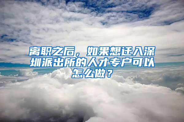 离职之后，如果想迁入深圳派出所的人才专户可以怎么做？