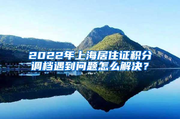 2022年上海居住证积分调档遇到问题怎么解决？