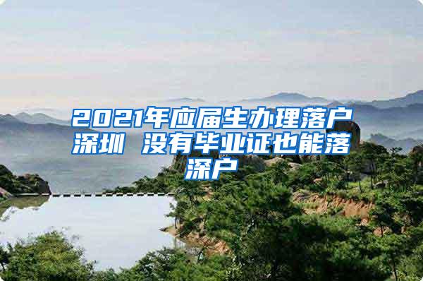 2021年应届生办理落户深圳 没有毕业证也能落深户