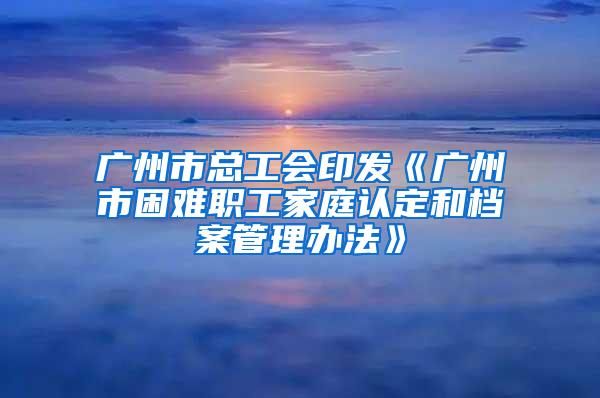 广州市总工会印发《广州市困难职工家庭认定和档案管理办法》