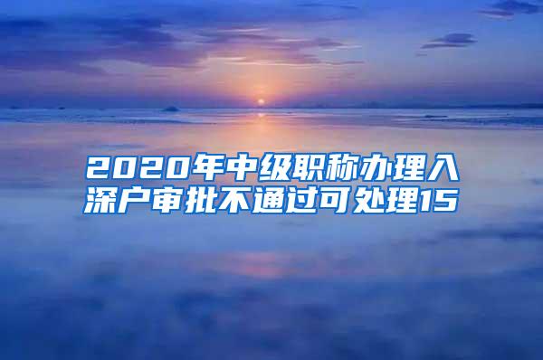 2020年中级职称办理入深户审批不通过可处理15