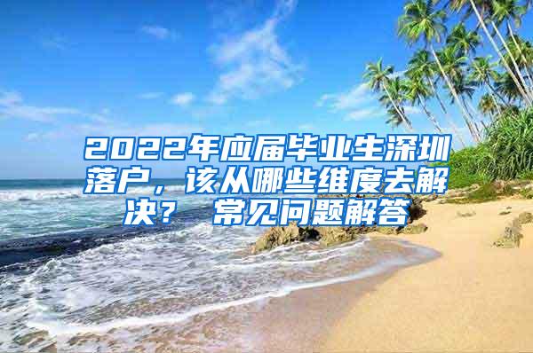 2022年应届毕业生深圳落户，该从哪些维度去解决？ 常见问题解答