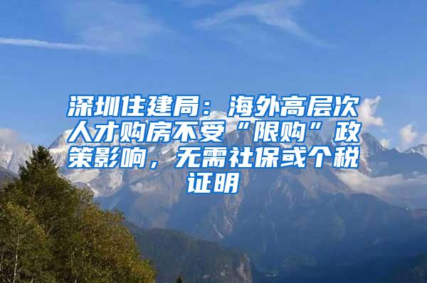 深圳住建局：海外高层次人才购房不受“限购”政策影响，无需社保或个税证明