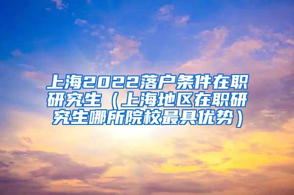 上海2022落户条件在职研究生（上海地区在职研究生哪所院校最具优势）