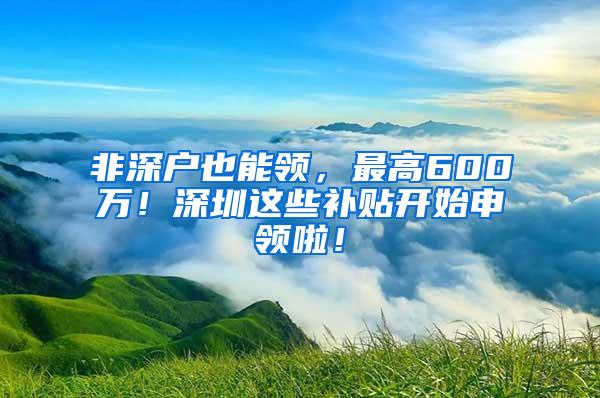 非深户也能领，最高600万！深圳这些补贴开始申领啦！