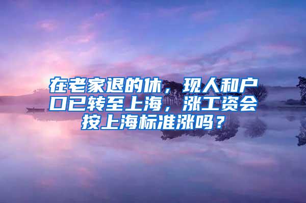 在老家退的休，现人和户口已转至上海，涨工资会按上海标准涨吗？